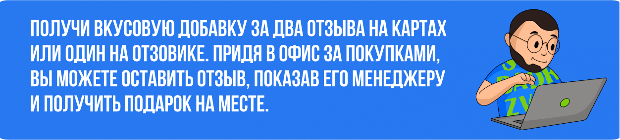 получи вкусовую добавку за два отзыва на картах или один на отзовике. придя в офис за покупками, вы можете оставить отзыв, показав его менеджеру и получить подарок на месте.