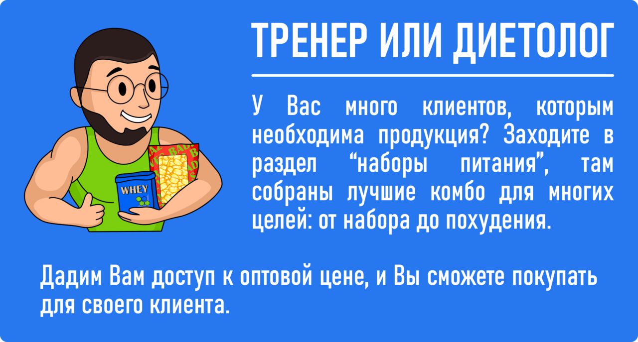 тренер или диетолог: У ВАС МНОГО КЛИЕНТОВ, КОТОРЫМ НЕОБХОДИМО ПРАВИЛЬНОЕ ПИТАНИЕ? ЗАХОДИТЕ В РАЗДЕЛ «НАБОРЫ ПИТАНИЯ», ТАМ НАШИМИ ПРОФЕССИОНАЛАМИ СОБРАНЫ ЛУЧШИЕ НАБОРЫ ДЛЯ НАБОРА ЖИРОВОЙ МАССЫ, УВЕЛИЧЕНИЯ СУХОЙ МЫШЕЧНОЙ МАССЫ, РЕЛЬЕФА ИЛИПОХУДЕНИЯ. ДАДИМ ВАМ ДОСТУП К ОПТОВОЙ ЦЕНЕ, И ВЫ СМОЖЕТЕ ПОКУПАТЬ ДЛЯ СВОЕГО КЛИЕНТА.